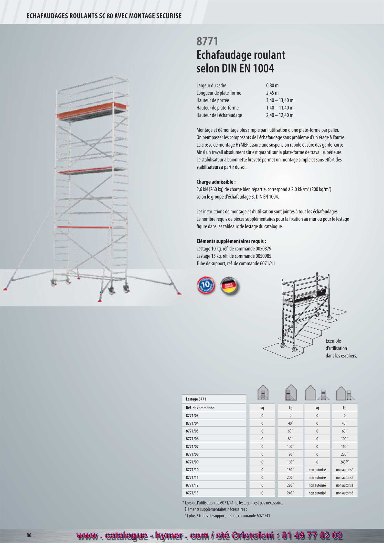 - page 86 - echafaudage 8771 - Largeur du cadre 0,80 m 
      Longueur de la plate-forme 2,45 m 
      Hauteur de portée 3,40 – 13,40 m 
      Hauteur de la plate-forme 1,40 – 11,40 m 
      Hauteur de l‘échafaudage 2,40 – 12,40 m 
      
      Montage et démontage plus simple par l‘utilisation d‘une plate-forme par palier. Les 
      parties de l‘échafaudage peuvent être transmises, sans problème, par-dessus les 
      différents paliers. La crosse de montage HYMER assure une suspension rapide et 
      sûre des garde-corps. Ainsi un travail absolument sûr est garanti sur la plate-forme de 
      travail supérieure. Le stabilisateur à baïonnette breveté permet un montage simple et 
      sans effort des stabilisateurs à partir du sol. 
      
      Charge admissible : 
      
      Une charge répartie de 2,6 kN (260 kg) correspond à 2,0 kN/m2 
      (200 kg/m2) conformément au groupe d‘échafaudage 3, DIN EN 1004. 
      
      Les instructions de montage et d’utilisation sont jointes à tous les échafaudages. Le nombre 
      requis de pièces supplémentaires pour la fixation au mur ou pour le lestage figure dans les 
      tableaux de lestage du catalogue. 
      
  Éléments supplémentaires requis : 
      
      Lest 10 kg, Réf. de commande 0050879 
    Lest 15 kg, Réf. de commande 0050985